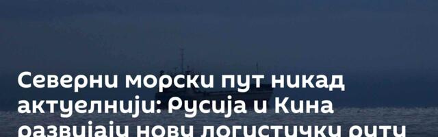 Северни морски пут никад актуелнији: Русија и Кина развијају нову логистичку руту
