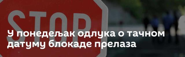 У понедељак одлука о тачном датуму блокаде прелаза