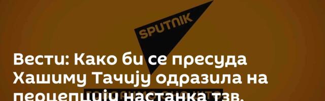 Вести: Како би се пресуда Хашиму Тачију одразила на перцепцију настанка тзв. Косова? /видео/