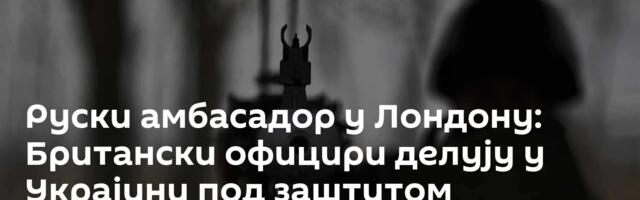 Руски амбасадор у Лондону: Британски официри делују у Украјини под заштитом дипломатске мисије