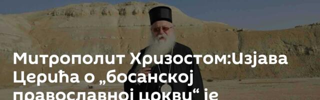 Митрополит Хризостом:Изјава Церића о „босанској православној цркви“ је провокативна и за сваку осуду