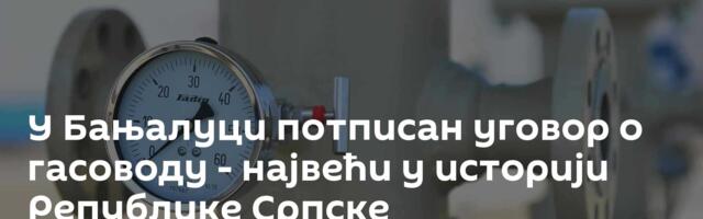 У Бањалуци потписан уговор о гасоводу - највећи у историји Републике Српске