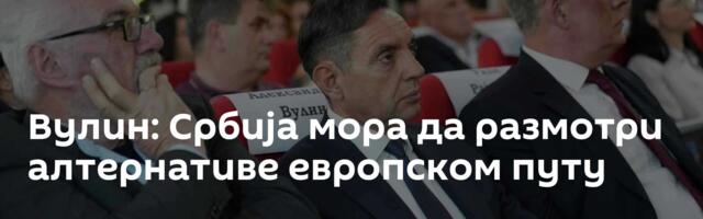 Вулин: Србија мора да размотри алтернативе европском путу