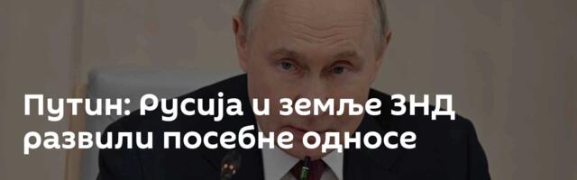 Путин: Русија и земље ЗНД развили посебне односе