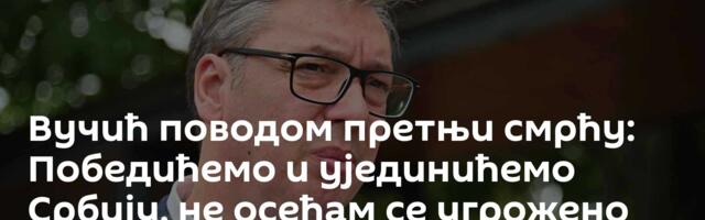 Вучић поводом претњи смрћу: Победићемо и ујединићемо Србију, не осећам се угрожено