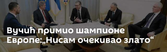 Вучић примио шампионе Европе:„Нисам очекивао злато“