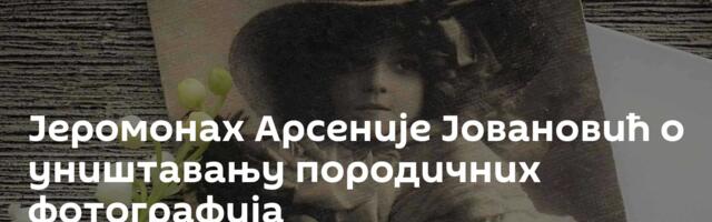 Јеромонах Арсеније Јовановић о уништавању породичних фотографија