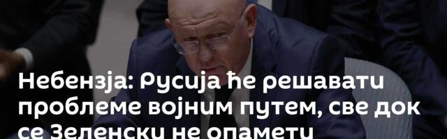 Небензја: Русија ће решавати проблеме војним путем, све док се Зеленски не опамети