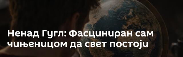Ненад Гугл: Фасциниран сам чињеницом да свет постоји