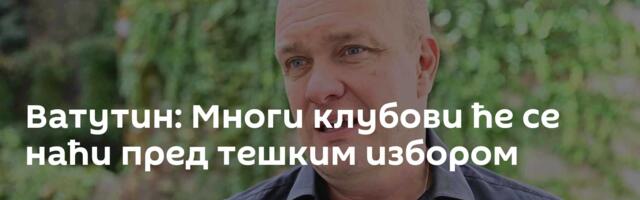 Ватутин: Многи клубови ће се наћи пред тешким избором