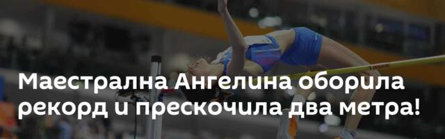 Маестрална Ангелина оборила рекорд и прескочила два метра!