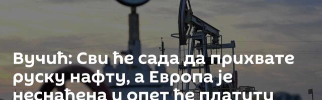 Вучић: Сви ће сада да прихвате руску нафту, а Европа је неснађена и опет ће платити највишу цену