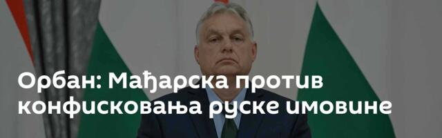Орбан: Мађарска против конфисковања руске имовине
