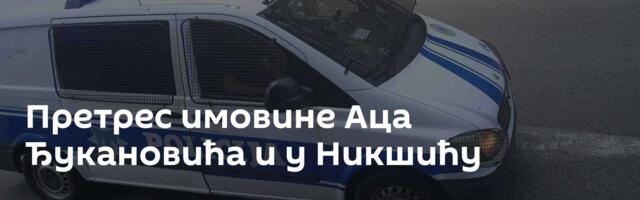 Претрес имовине Аца Ђукановића и у Никшићу