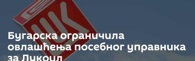 Бугарска ограничила овлашћења посебног управника за Лукоил