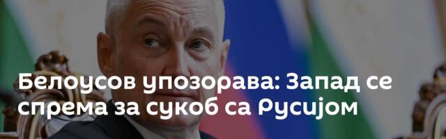 Белоусов упозорава: Запад се спрема за сукоб са Русијом