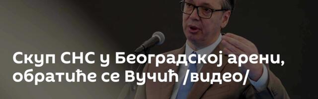 Скуп СНС у Београдској арени, обратиће се Вучић /видео/