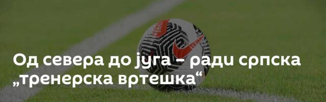 Од севера до југа – ради српска „тренерска вртешка“