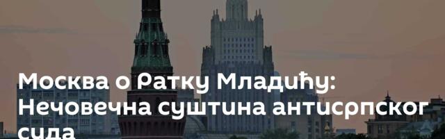 Москва о Ратку Младићу: Нечовечна суштина антисрпског суда