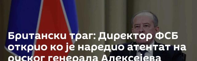 Британски траг: Директор ФСБ открио ко је наредио атентат на руског генерала Алексејева
