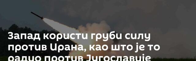 Запад користи груби силу против Ирана, као што је то радио против Југославије
