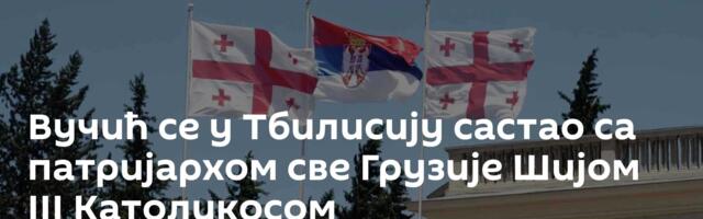 Вучић се  у Тбилисију састао са патријархом све Грузије Шијом III Католикосом