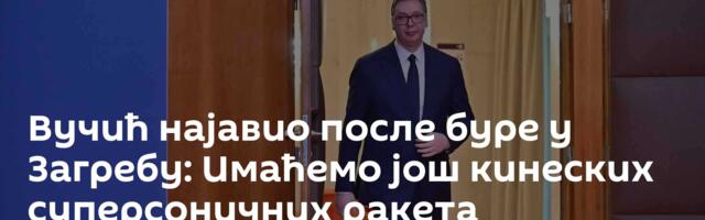 Вучић најавио после буре у Загребу: Имаћемо још кинеских суперсоничних ракета