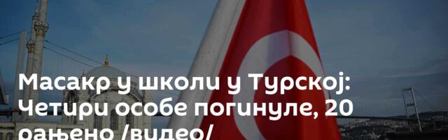 Масакр у школи у Турској: Четири особе погинуле, 20 рањено /видео/