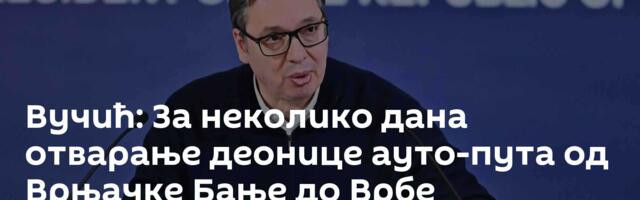 Вучић: За неколико дана отварање деонице ауто-пута од Врњачке Бање до Врбе