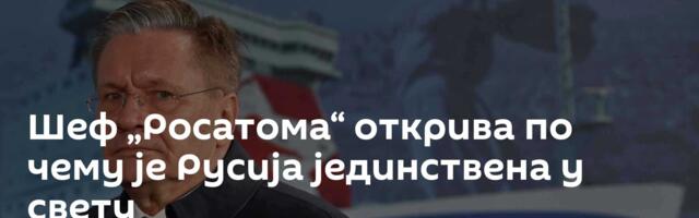 Шеф „Росатома“ открива по чему је Русија јединствена у свету