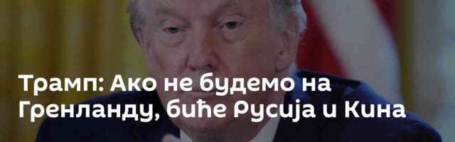 Трамп: Ако не будемо на Гренланду, биће Русија и Кина