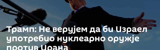 Трамп: Не верујем да би Израел употребио нуклеарно оружје против Ирана