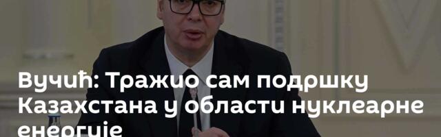 Вучић: Тражио сам подршку Казахстана у области нуклеарне енергије