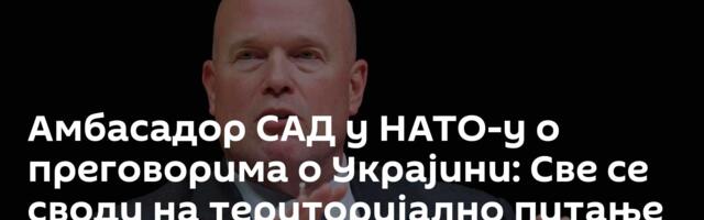Амбасадор САД у НАТО-у о преговорима о Украјини: Све се своди на територијално питање