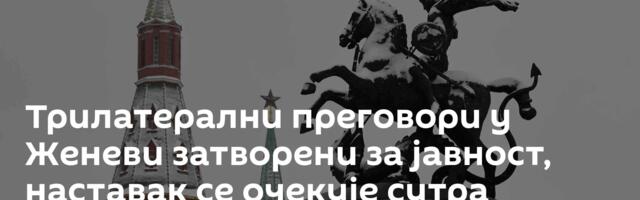 Трилатерални преговори у Женеви затворени за јавност, наставак се очекује сутра