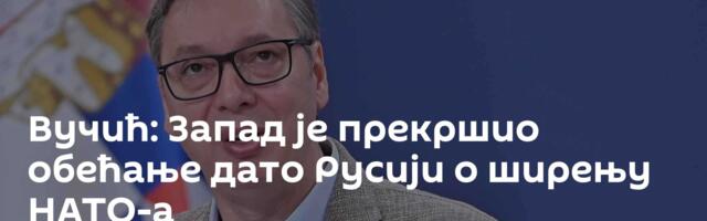 Вучић: Запад је прекршио обећање дато Русији о ширењу НАТО-а