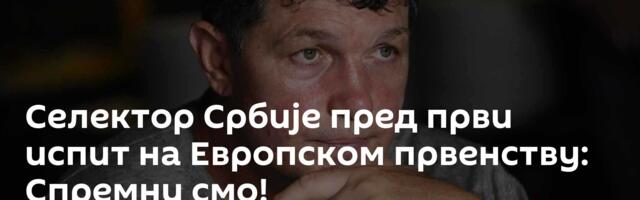 Селектор Србије пред први испит на Европском првенству: Спремни смо!