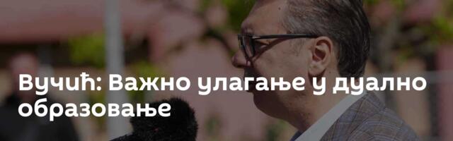 Вучић: Важно улагање у дуално образовање