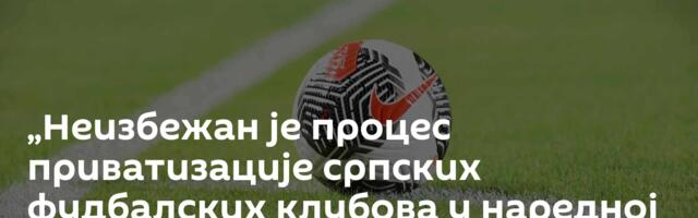 „Неизбежан је процес приватизације српских фудбалских клубова у наредној деценији“