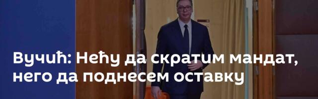 Вучић: Нећу да скратим мандат, него да поднесем оставку