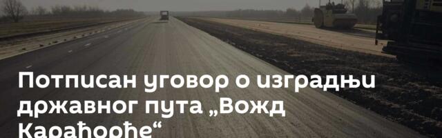 Потписан уговор о изградњи државног пута „Вожд Карађорђе“