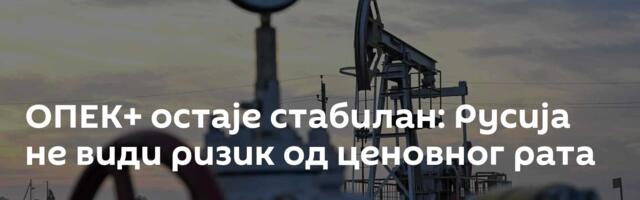 ОПЕК+ остаје стабилан: Русија не види ризик од ценовног рата