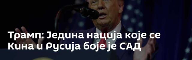 Трамп: Једина нација које се Кина и Русија боје је САД