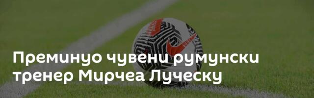 Преминуо чувени румунски тренер Мирчеа Луческу