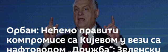 Орбан: Нећемо правити компромисе са Кијевом у вези са нафтоводом „Дружба“; Зеленски прети