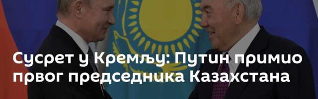 Сусрет у Кремљу: Путин примио првог председника Казахстана