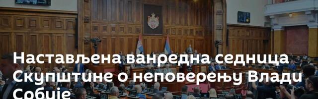 Настављена ванредна седница Скупштине о неповерењу Влади Србије