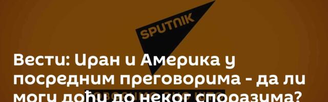Вести: Иран и Америка у посредним преговорима - да ли могу доћи до неког споразума? /видео/