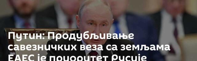 Путин: Продубљивање савезничких веза са земљама ЕАЕС је приоритет Русије