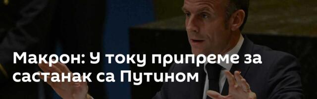 Макрон: У току припреме за састанак са Путином
